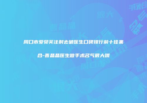 周口市爱贝芙注射去皱医生口碑排行前十佳集合-曹晶晶医生做手术名气很大哦