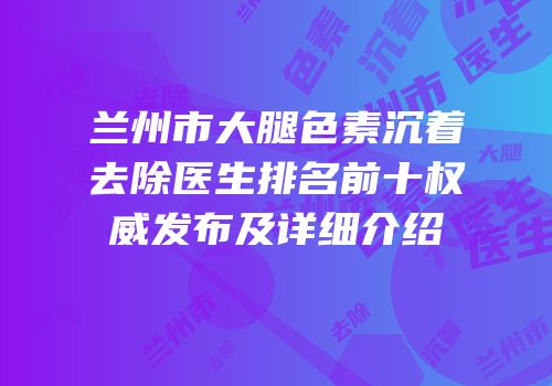 兰州市大腿色素沉着去除医生排名前十权威发布及详细介绍