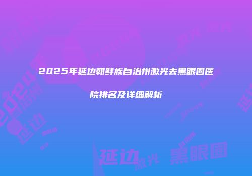2025年延边朝鲜族自治州激光去黑眼圈医院排名及详细解析