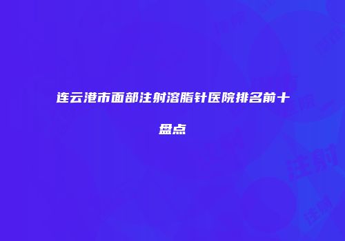 连云港市面部注射溶脂针医院排名前十盘点