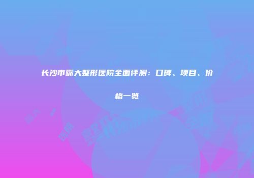 长沙市嘴大整形医院全面评测：口碑、项目、价格一览