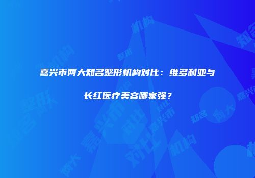 嘉兴市两大知名整形机构对比：维多利亚与长红医疗美容哪家强？