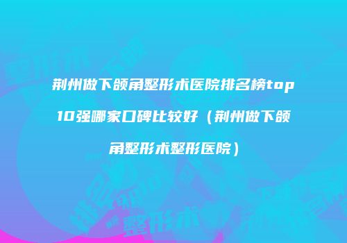 荆州做下颌角整形术医院排名榜top10强哪家口碑比较好（荆州做下颌角整形术整形医院）