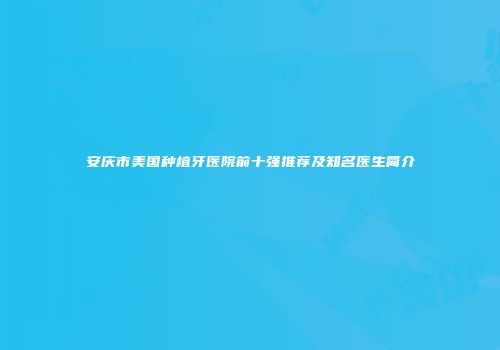 安庆市美国种植牙医院前十强推荐及知名医生简介
