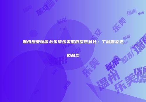 温州瑞安瑞丽与乐清乐美整形医院对比：了解哪家更适合您
