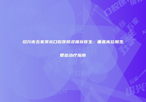绍兴市五家顶尖口腔医院及推荐医生：垂直高位阻生智齿治疗指南