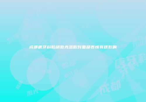 成都唐牙科脸部激光溶脂对面部表情有啥影响