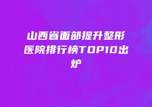 山西省面部提升整形医院排行榜TOP10出炉