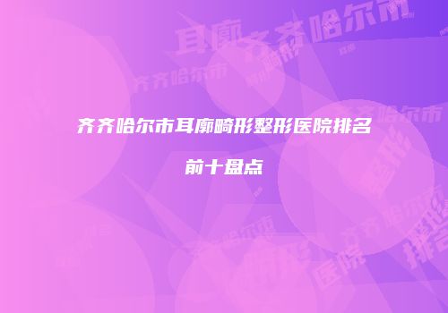齐齐哈尔市耳廓畸形整形医院排名前十盘点