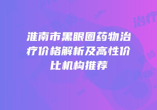 淮南市黑眼圈药物治疗价格解析及高性价比机构推荐