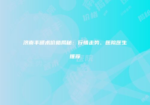 济南丰额术价格揭秘：行情走势、医院医生推荐