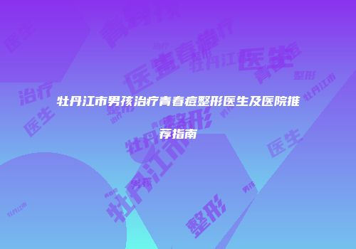 牡丹江市男孩治疗青春痘整形医生及医院推荐指南