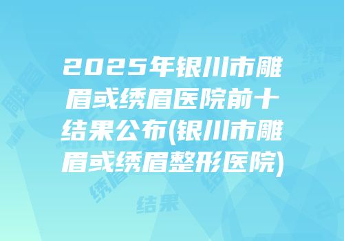 2025年银川市雕眉或绣眉医院前十结果公布(银川市雕眉或绣眉整形医院)