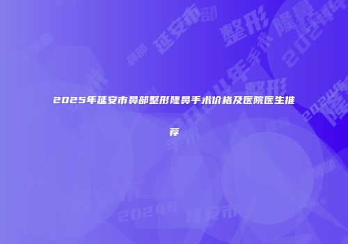 2025年延安市鼻部整形隆鼻手术价格及医院医生推荐
