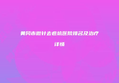 黄冈市微针去痘坑医院排名及治疗详情