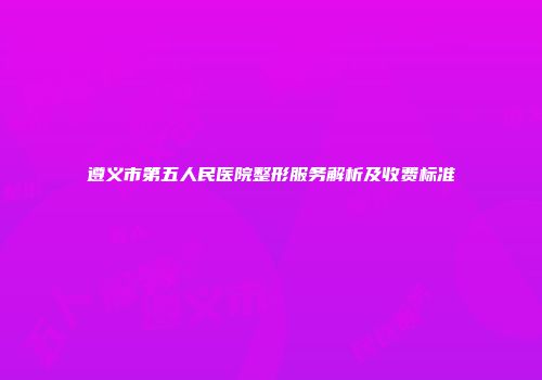 遵义市第五人民医院整形服务解析及收费标准