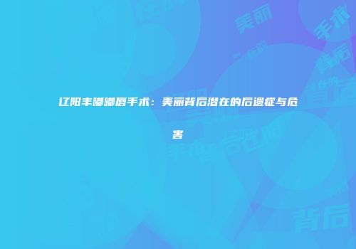 辽阳丰嘟嘟唇手术：美丽背后潜在的后遗症与危害