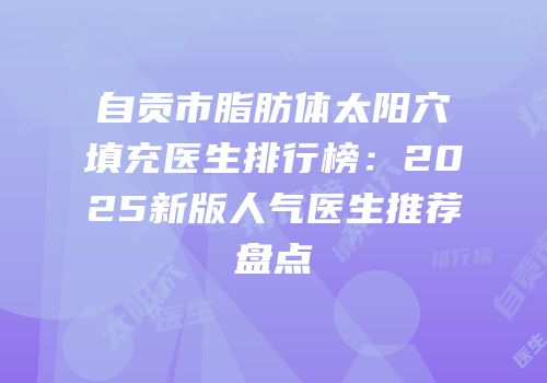 自贡市脂肪体太阳穴填充医生排行榜：2025新版人气医生推荐盘点