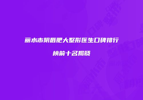 丽水市阴唇肥大整形医生口碑排行榜前十名揭晓