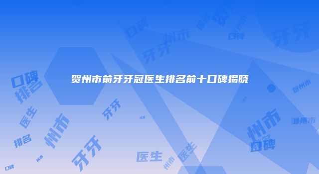 贺州市前牙牙冠医生排名前十口碑揭晓