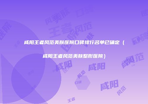 咸阳王者风范美肤医院口碑排行名单已确定（咸阳王者风范美肤整形医院）