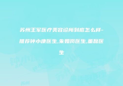 苏州王军医疗美容诊所到底怎么样-推荐钟小康医生,朱如岗医生,董磊医生