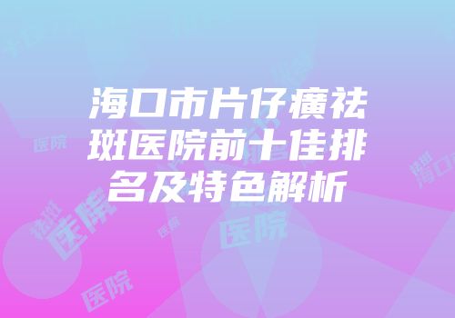 海口市片仔癀祛斑医院前十佳排名及特色解析