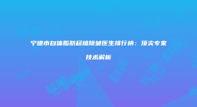 宁德市自体脂肪移植除皱医生排行榜：顶尖专家技术解析