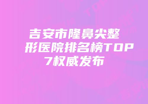 吉安市隆鼻尖整形医院排名榜TOP7权威发布