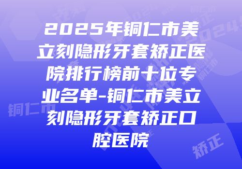 2025年铜仁市美立刻隐形牙套矫正医院排行榜前十位专业名单-铜仁市美立刻隐形牙套矫正口腔医院