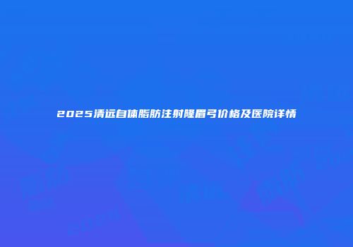 2025清远自体脂肪注射隆眉弓价格及医院详情