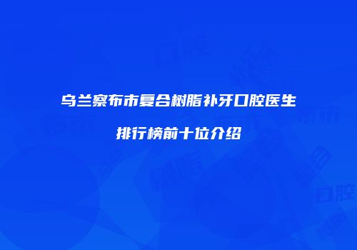 乌兰察布市复合树脂补牙口腔医生排行榜前十位介绍