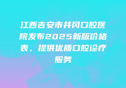 江西吉安市井冈口腔医院发布2025新版价格表，提供优质口腔诊疗服务