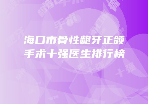 海口市骨性龅牙正颌手术十强医生排行榜