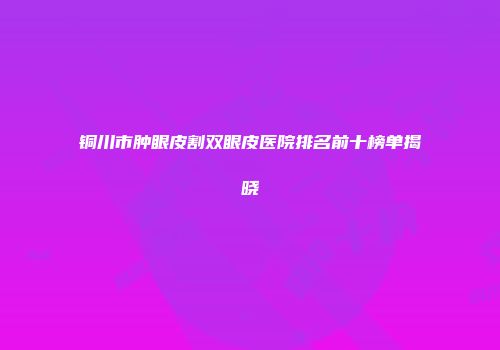铜川市肿眼皮割双眼皮医院排名前十榜单揭晓