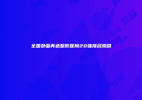 全国卧蚕再造整形医院20强排名揭晓