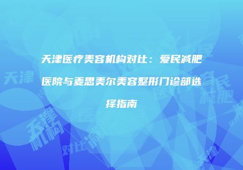 天津医疗美容机构对比：爱民减肥医院与麦思美尔美容整形门诊部选择指南