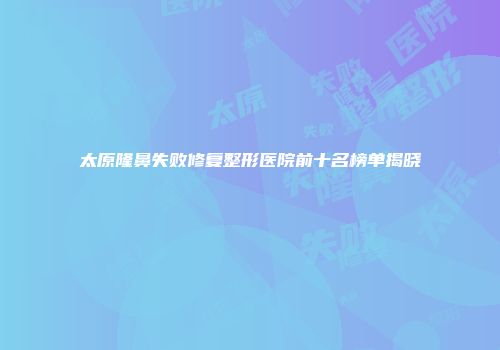 太原隆鼻失败修复整形医院前十名榜单揭晓