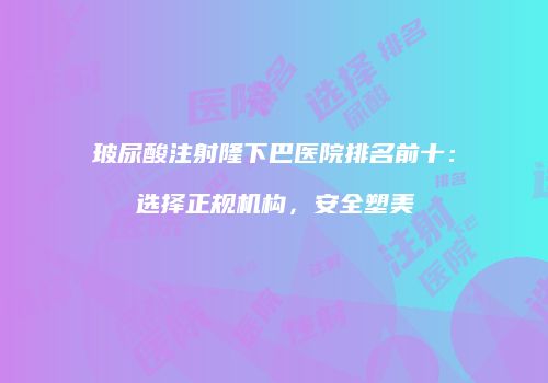 玻尿酸注射隆下巴医院排名前十：选择正规机构，安全塑美