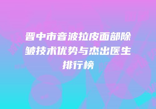 晋中市音波拉皮面部除皱技术优势与杰出医生排行榜