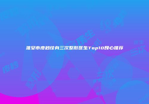 淮安市皮秒纹身三次整形医生Top10良心推荐
