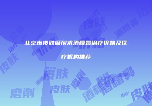 北京市皮肤磨削术酒糟鼻治疗价格及医疗机构推荐