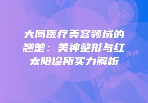 大同医疗美容领域的翘楚：美神整形与红太阳诊所实力解析