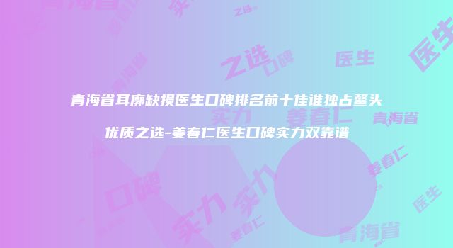 青海省耳廓缺损医生口碑排名前十佳谁独占鳌头优质之选-姜春仁医生口碑实力双靠谱