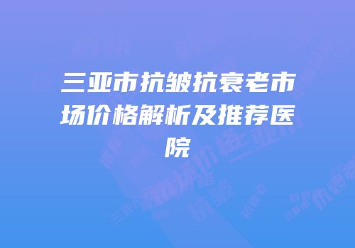 三亚市抗皱抗衰老市场价格解析及推荐医院