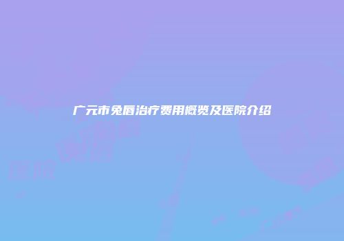 广元市兔唇治疗费用概览及医院介绍