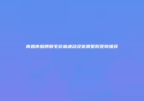 南昌市胳膊脱毛价格波动及优质整形医院推荐