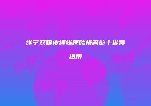 遂宁双眼皮埋线医院排名前十推荐指南