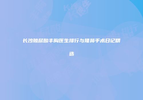 长沙玻尿酸丰胸医生排行与隆鼻手术日记精选