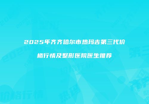 2025年齐齐哈尔市热玛吉第三代价格行情及整形医院医生推荐